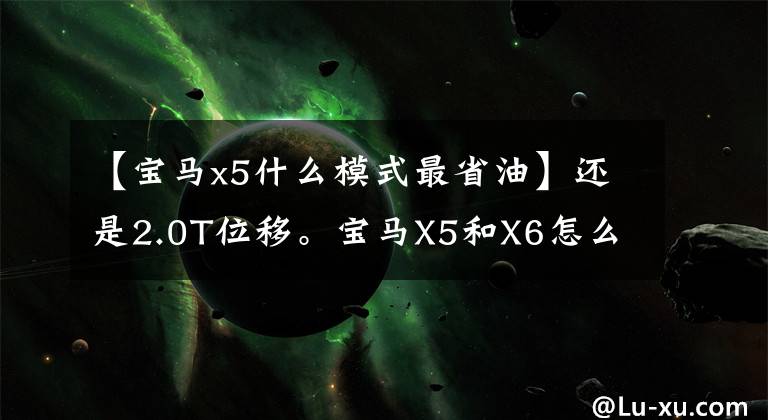 【宝马x5什么模式最省油】还是2.0T位移。宝马X5和X6怎么选择？理解人：比较一下就知道了