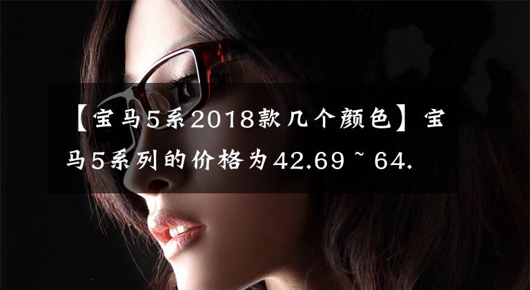 【宝马5系2018款几个颜色】宝马5系列的价格为42.69 ~ 64.39万韩元，提供6重外观颜色。你会选择哪一个