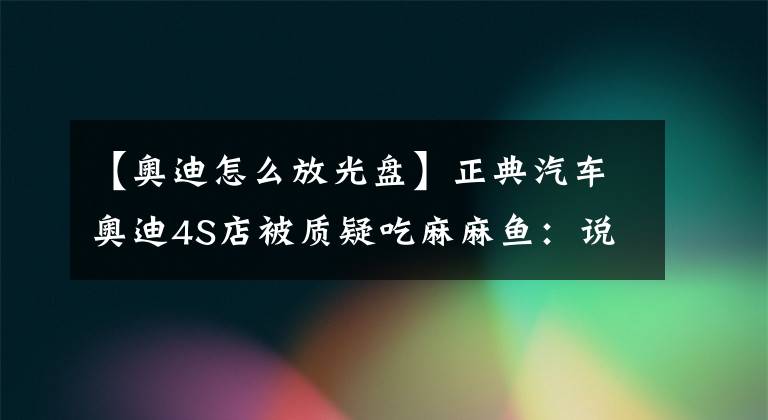 【奥迪怎么放光盘】正典汽车奥迪4S店被质疑吃麻麻鱼：说好配件全进口，为何偷用国产件？