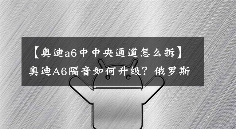 【奥迪a6中中央通道怎么拆】奥迪A6隔音如何升级？俄罗斯STP隔音降噪处理