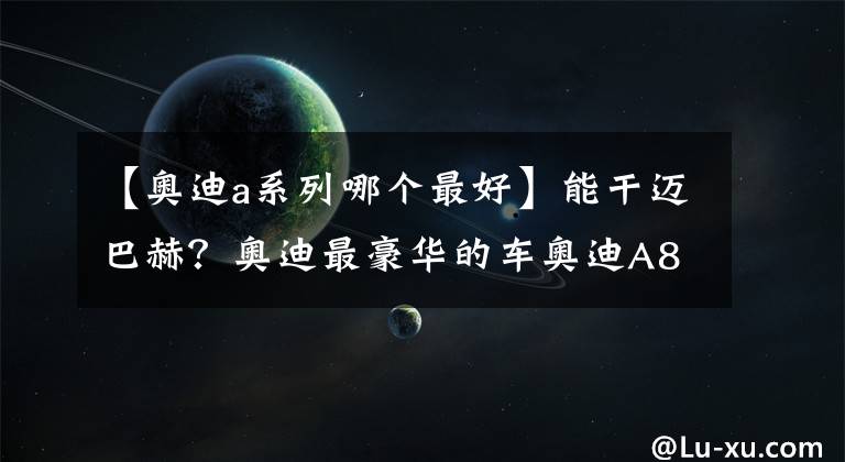 【奥迪a系列哪个最好】能干迈巴赫？奥迪最豪华的车奥迪A8L亮相！“撩妹王”名副其实