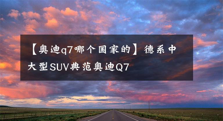 【奥迪q7哪个国家的】德系中大型SUV典范奥迪Q7