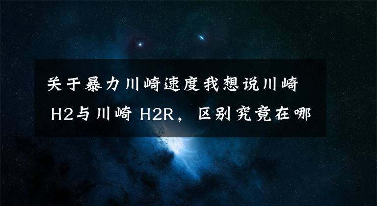 关于暴力川崎速度我想说川崎 H2与川崎 H2R，区别究竟在哪里，仅仅只是因为多了一个R吗