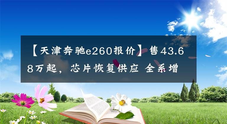 【天津奔驰e260报价】售43.68万起，芯片恢复供应 全系增配！再战5系？新款奔驰E级上市