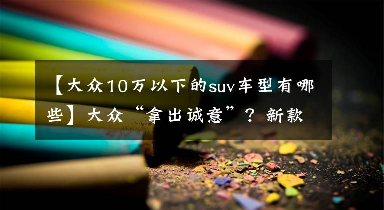 【大众10万以下的suv车型有哪些】大众“拿出诚意”？新款SUV不到10万，比奥迪Q5漂亮更适合年轻人