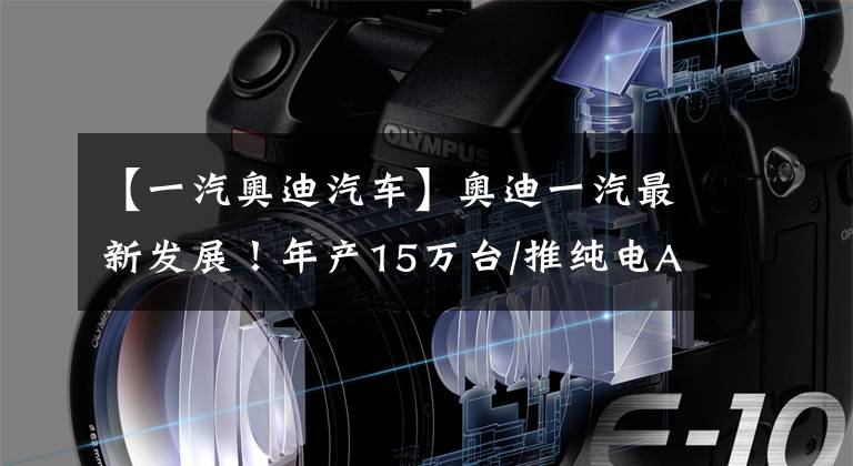 【一汽奥迪汽车】奥迪一汽最新发展！年产15万台/推纯电A6等型号