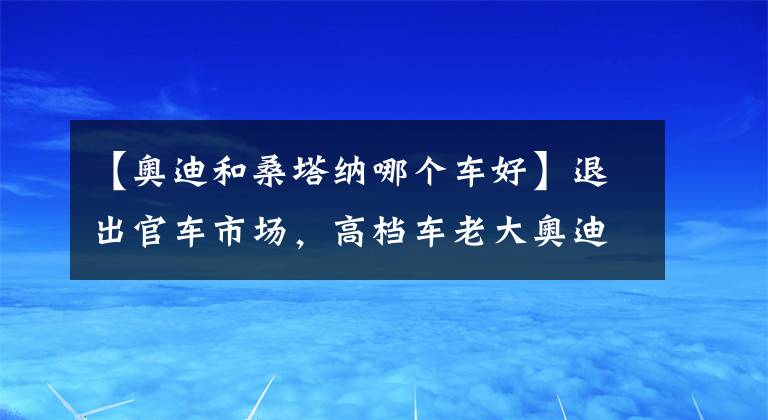 【奥迪和桑塔纳哪个车好】退出官车市场，高档车老大奥迪也焦虑