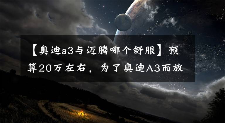 【奥迪a3与迈腾哪个舒服】预算20万左右，为了奥迪A3而放弃雅阁、迈腾，值吗？