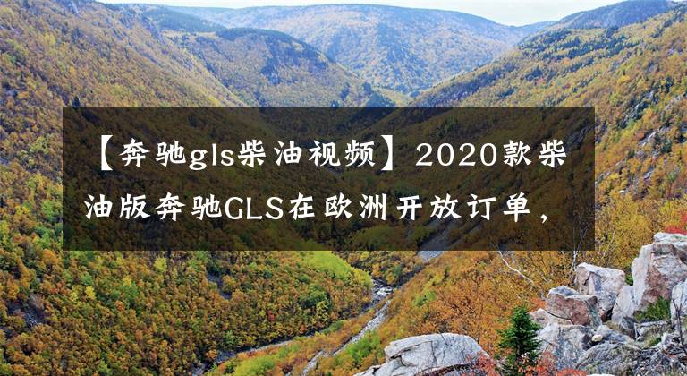 【奔驰gls柴油视频】2020款柴油版奔驰GLS在欧洲开放订单，可选6/7座，起价才60多万元