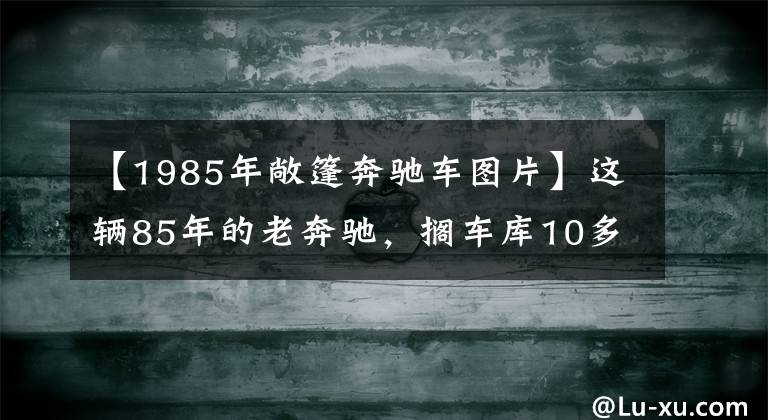 【1985年敞篷奔驰车图片】这辆85年的老奔驰，搁车库10多年，如今终于要卖了！