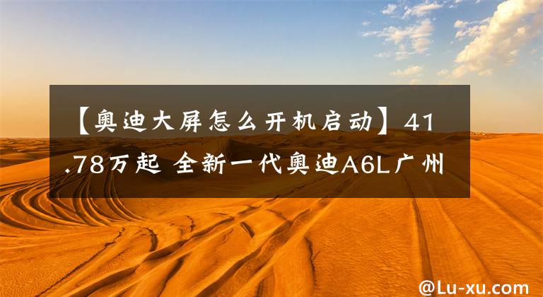 【奥迪大屏怎么开机启动】41.78万起 全新一代奥迪A6L广州上市 中控三块大屏可以盲操作