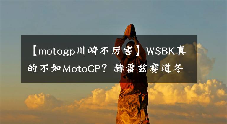 【motogp川崎不厉害】WSBK真的不如MotoGP？赫雷兹赛道冬测引争议
