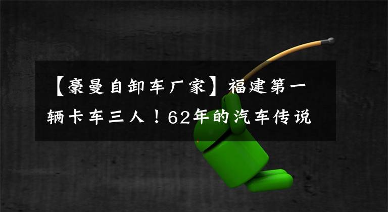 【豪曼自卸车厂家】福建第一辆卡车三人！62年的汽车传说