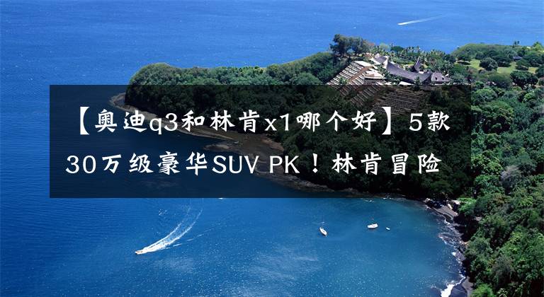 【奥迪q3和林肯x1哪个好】5款30万级豪华SUV PK！林肯冒险家为什么是王者？