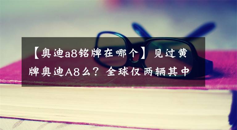 【奥迪a8铭牌在哪个】见过黄牌奥迪A8么？全球仅两辆其中一辆在中国某山村