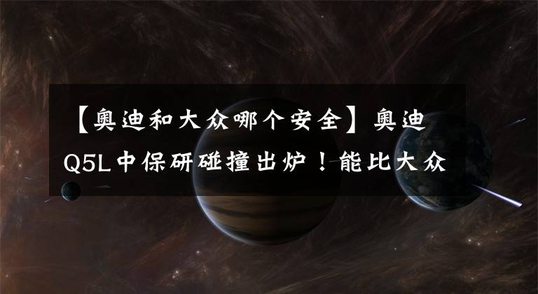 【奥迪和大众哪个安全】奥迪Q5L中保研碰撞出炉！能比大众强多少？