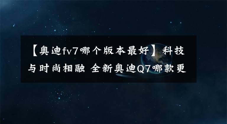 【奥迪fv7哪个版本最好】科技与时尚相融 全新奥迪Q7哪款更值？