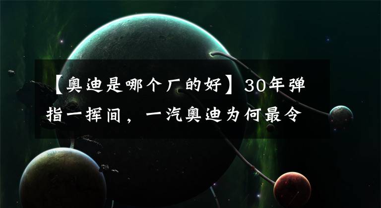 【奥迪是哪个厂的好】30年弹指一挥间，一汽奥迪为何最令人肃然起敬？