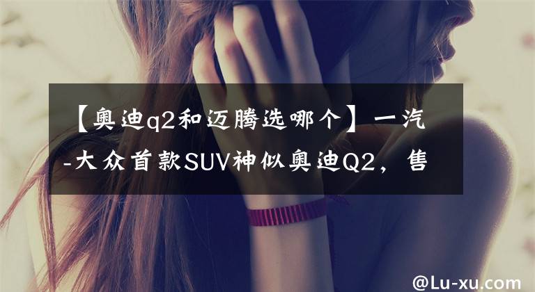 【奥迪q2和迈腾选哪个】一汽-大众首款SUV神似奥迪Q2，售价14万起你会不会买？