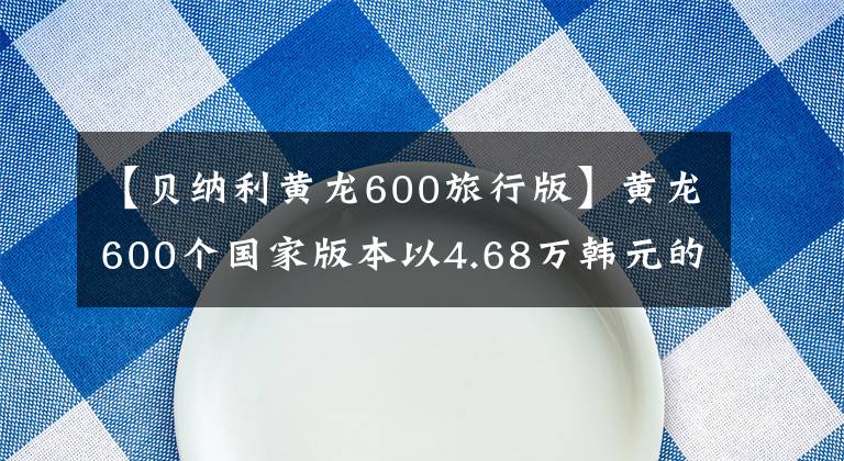 【贝纳利黄龙600旅行版】黄龙600个国家版本以4.68万韩元的价格销售，标配ABS系统。