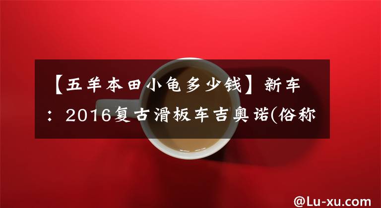 【五羊本田小龟多少钱】新车：2016复古滑板车吉奥诺(俗称本田乌龟)登场。