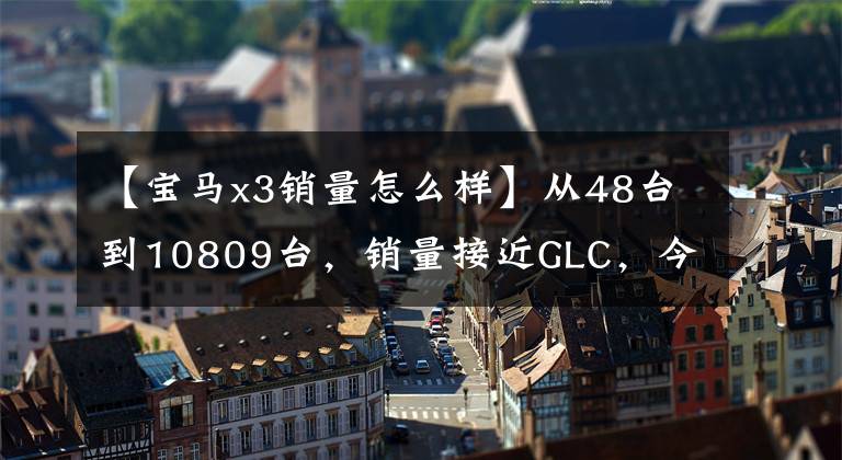 【宝马x3销量怎么样】从48台到10809台，销量接近GLC，今年宝马X3有什么体验？