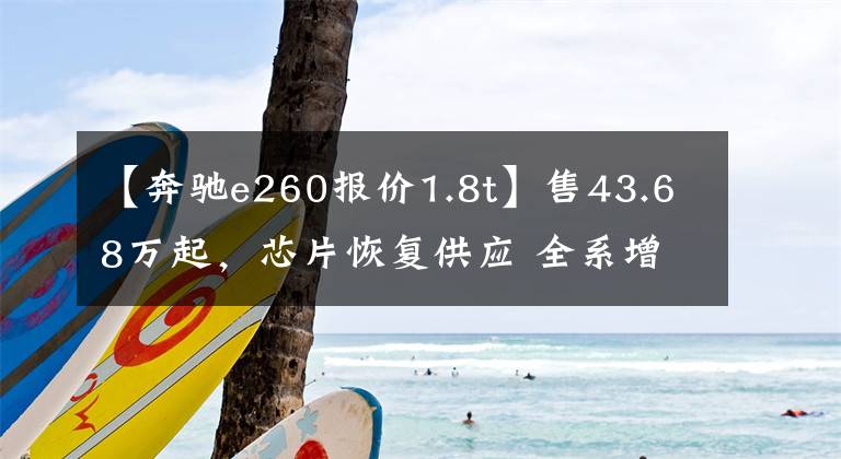 【奔驰e260报价1.8t】售43.68万起，芯片恢复供应 全系增配！再战5系？新款奔驰E级上市