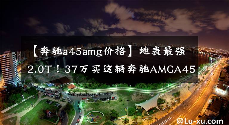 【奔驰a45amg价格】地表最强2.0T！37万买这辆奔驰AMGA45值吗？卖家：以后没有啦