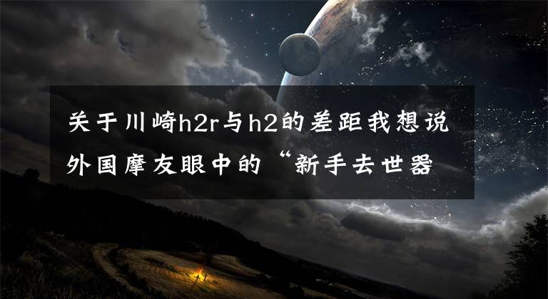 关于川崎h2r与h2的差距我想说外国摩友眼中的“新手去世器” 切勿轻易尝试