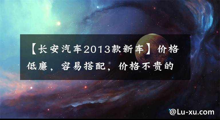 【长安汽车2013款新车】价格低廉，容易搭配，价格不贵的2013年长安日化是明智的选择。