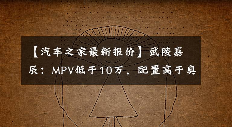 【汽车之家最新报价】武陵嘉辰：MPV低于10万，配置高于奥德赛？中国品牌真香