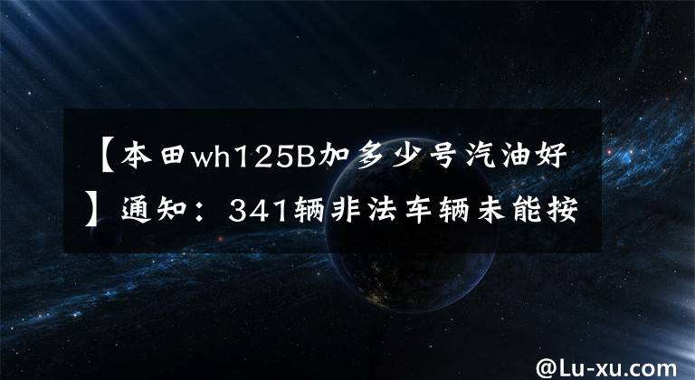 【本田wh125B加多少号汽油好】通知：341辆非法车辆未能按期处理。