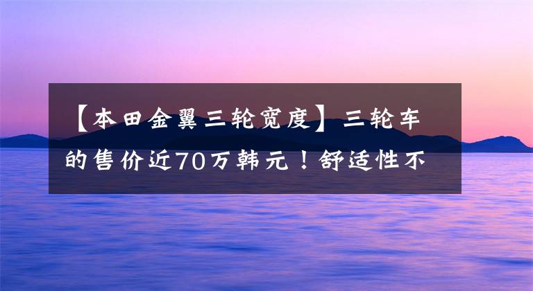 【本田金翼三轮宽度】三轮车的售价近70万韩元！舒适性不损失汽车，配备6缸发动机，马力116.7匹