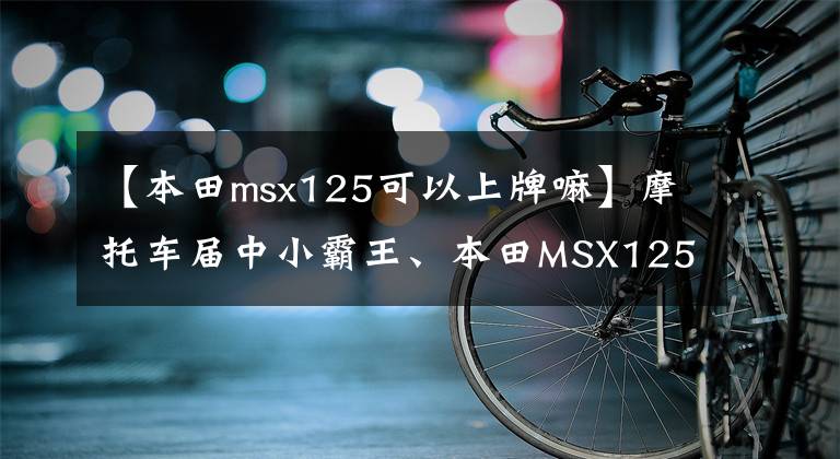 【本田msx125可以上牌嘛】摩托车届中小霸王、本田MSX125车主认可的四个优点。