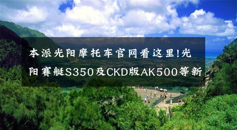 本派光阳摩托车官网看这里!光阳赛艇S350及CKD版AK500等新车上市