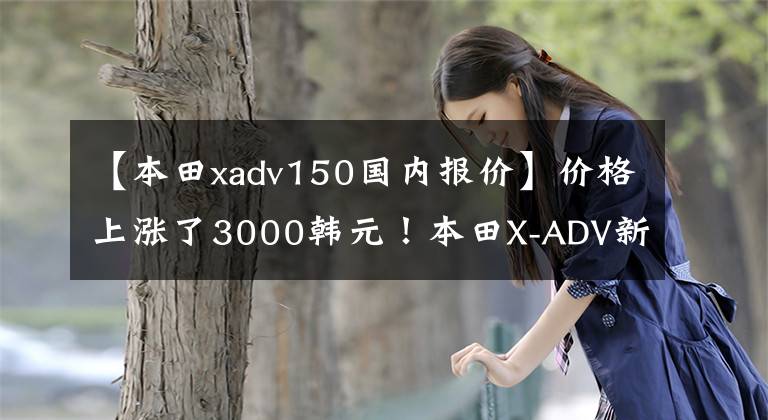 【本田xadv150国内报价】价格上涨了3000韩元！本田X-ADV新品上市价格为16.19万韩元