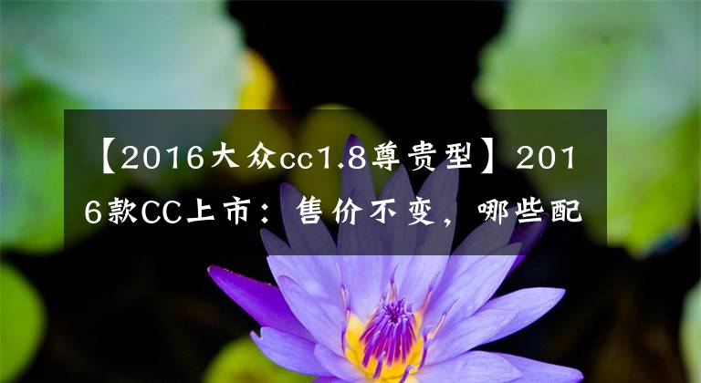 【2016大众cc1.8尊贵型】2016款CC上市：售价不变，哪些配置升级了呢？