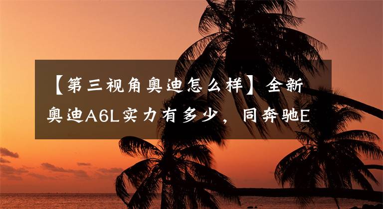 【第三视角奥迪怎么样】全新奥迪A6L实力有多少，同奔驰E级、宝马5系相比有何优势