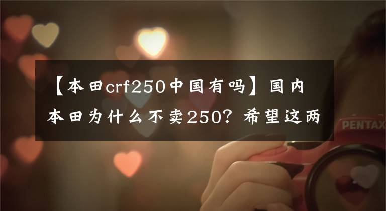 【本田crf250中国有吗】国内本田为什么不卖250？希望这两辆来了