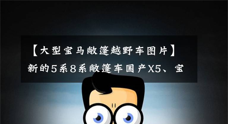 【大型宝马敞篷越野车图片】新的5系8系敞篷车国产X5、宝马2022年攻势有点猛烈