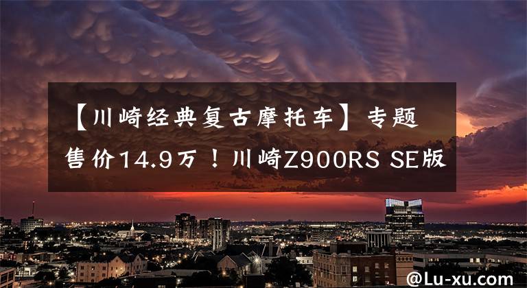 【川崎经典复古摩托车】专题售价14.9万！川崎Z900RS SE版国内上市 贵1万值不值？