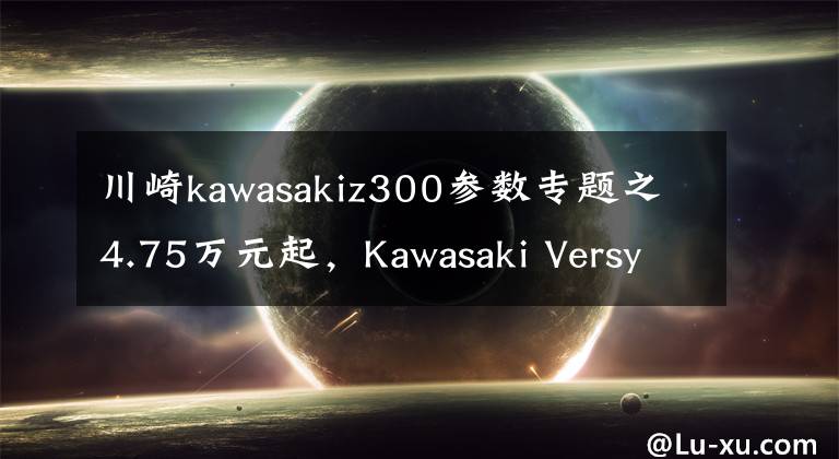 川崎kawasakiz300参数专题之4.75万元起，Kawasaki Versys-X 300 正式发布