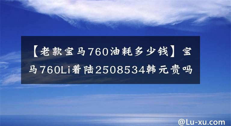 【老款宝马760油耗多少钱】宝马760Li着陆2508534韩元贵吗？比奔驰S600好吗？看完就知道了