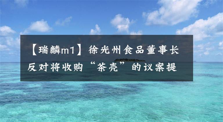 【瑞麟m1】徐光州食品董事长反对将收购“茶壳”的议案提交股东大会审议