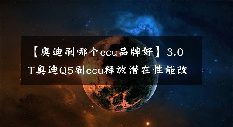 【奥迪刷哪个ecu品牌好】3.0T奥迪Q5刷ecu释放潜在性能改善动力迟滞更完美