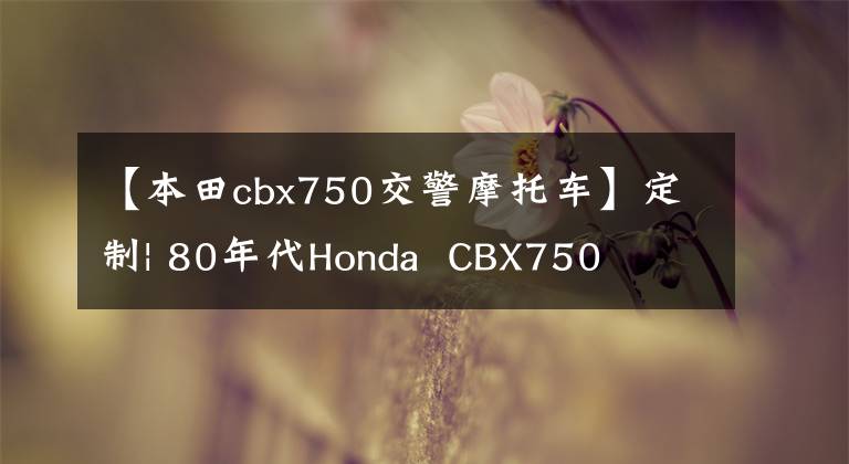 【本田cbx750交警摩托车】定制| 80年代Honda  CBX750