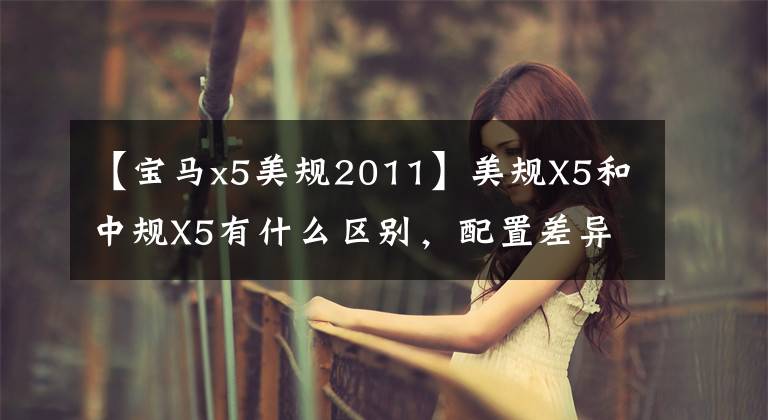 【宝马x5美规2011】美规X5和中规X5有什么区别，配置差异到底体现在哪里？