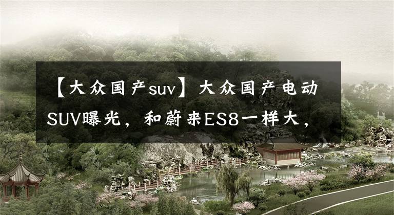 【大众国产suv】大众国产电动SUV曝光，和蔚来ES8一样大，你觉得卖多少钱合适