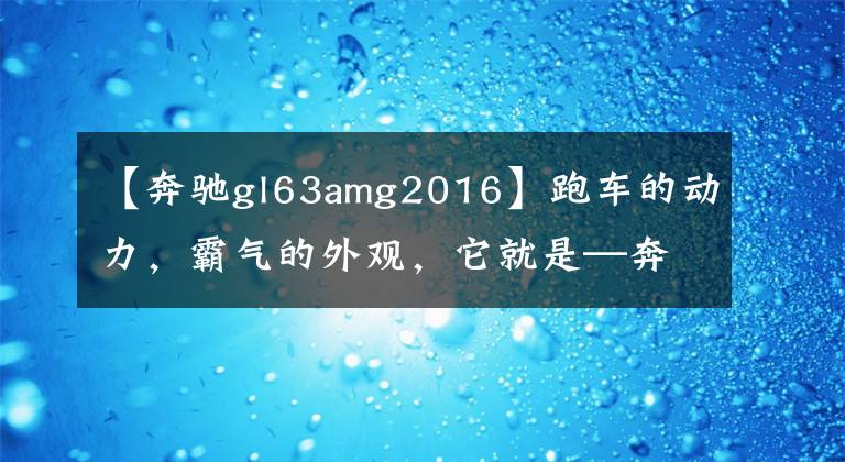 【奔驰gl63amg2016】跑车的动力，霸气的外观，它就是—奔驰AMG GLS63