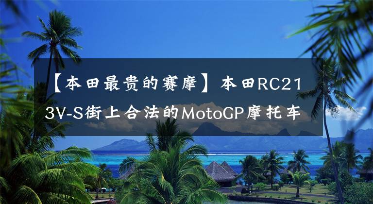 【本田最贵的赛摩】本田RC213V-S街上合法的MotoGP摩托车成为拍卖史上最昂贵的日本摩托车。